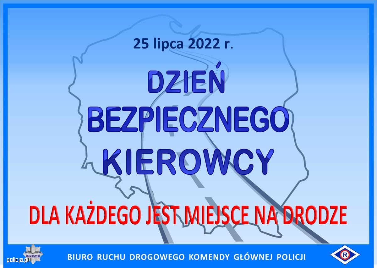 Na niebieskim tle znajdują się kontury mapy Polski i kontury drogi przebiegającej od dołu do góry konturów. Napis na środku grafiki niebieską czcionką: 25 lipca 2022 r. Dzień Bezpiecznego Kierowcy. Napis na dole czerwona czcionką: Dla każdego jest miejsce na drodze. Na dole grafiki znajduje się ciemnoniebieski poziomy pasek, na którym białą czcionką jest napisane: Biuro Ruchu Drogowego Komendy Głównej Policji oraz są umieszczone logotypy: tzw. policyjna gwiazda i symbol ruchu drogowego tzw. „erka”.