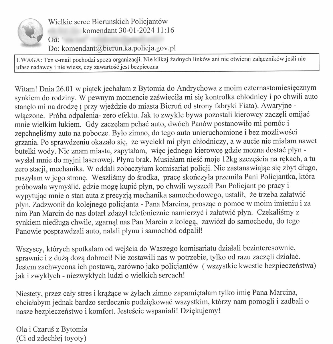 Witam! Dnia 26.01 w piątek jechałam z Bytomia do Andrychowa z moim czternastomiesięcznym synkiem do rodziny. W pewnym momencie zaświeciła mi się kontrolka chłodnicy i po chwili auto stanęło mi na drodzę (przy wjeżdzie do miasta Bieruń od strony fabryki Fiata). Awaryjne - włączone. Próba odpalenia- zero efektu. Jak to zwykle bywa pozostali kierowcy zaczęli omijać mnie wielkim łukiem. Gdy zaczęłam pchać auto, dwóch Panów postanowiło mi pomóc i zepchnęliśmy auto na pobocze. Było zimno, do tego auto unieruchomione i bez możliwości grzania. Po sprawdzeniu okazało się, że wyciekł mi płyn chłodniczy, a w aucie nie miałam nawet butelki wody. Nie znam miasta, zapytałam, więc jednego kierowcę gdzie można dostać płyn - wysłał mnie do myjni laserowej. Płynu brak. Musiałam nieść moje 12kg szczęścia na rękach, a tu zero stacji, mechanika. W oddali zobaczyłam komisariat policji. Nie zastanawiając się zbyt długo, ruszyłam w jego stronę. Weszliśmy do środka, pracę skończyła przemiła Pani Policjantka, która próbowała wymyślić, gdzie mogę kupić płyn, po chwili wyszedł Pan Policjant po pracy i wypytując mnie o stan auta z precyzją mechanika samochodowego, ustalił, że trzeba załatwić płyn. Zadzwonił do kolejnego policjanta - Pana Marcina, prosząc o pomoc w moim imieniu i za nim Pan Marcin do nas dotarł zdążył telefonicznie namierzyć i załatwić płyn. Czekaliśmy z synkiem niedługą chwile, zgarnął nas Pan Marcin z kolegą, zawiózł do samochodu, do tego Panowie posprawdzali auto, nalali płynu i samochód odpalił!  Wszyscy, których spotkałam od wejścia do Waszego komisariatu działali bezinteresownie, sprawnie i z dużą dozą dobroci! Nie zostawili nas w potrzebie, tylko od razu zaczęli działać. Jestem zachwycona ich postawą, zarówno jako policjantów (wszystkie kwestie bezpieczeństwa) jak i zwykłych - niezwykłych ludzi o wielkich sercach!  Niestety, przez cały stres i krążące w żyłach zimno zapamiętałam tylko imię Pana Marcina, chciałabym jednak bardzo serdecznie podziękować wszystkim, którzy nam pomogli i zadbali o nasze bezpieczeństwo i komfort. Jesteście wspaniali! Dziękujemy!  Ola i Czaruś z Bytomia (Ci od zdechłej toyoty)