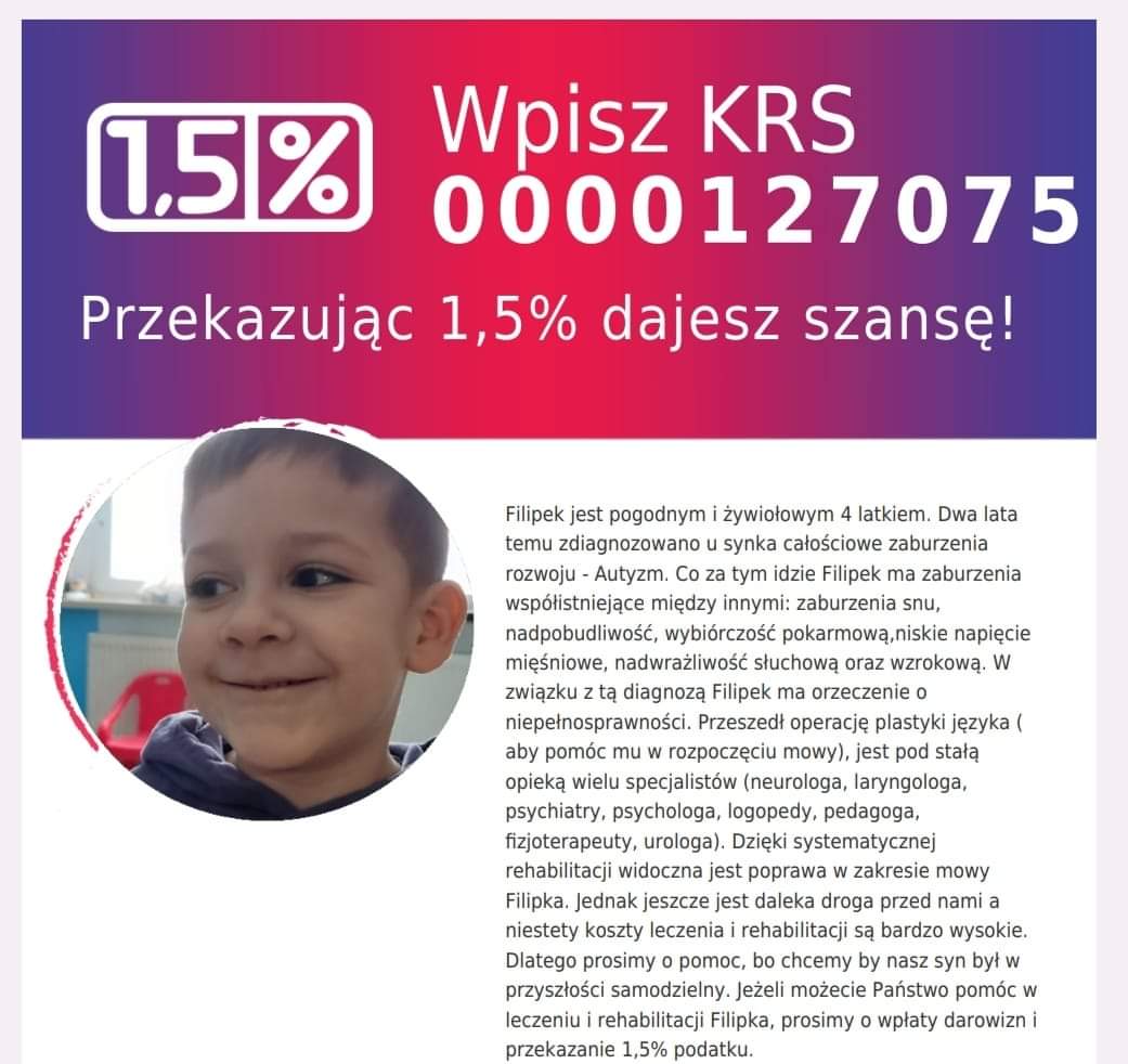 Filipek jest pogodnym i żywiołowym 4 latkiem. Dwa lata temu zdiagnozowano u synka całościowe zaburzenia rozwoju - Autyzm. Co za tym idzie Filipek ma zaburzenia współistniejące między innymi: zaburzenia snu, nadpobudliwość, wybiórczość pokarmową, niskie napięcie mięśniowe, nadwrażliwość słuchową oraz wzrokową. W związku z tą diagnozą Filipek ma orzeczenie o niepełnosprawności. Przeszedł operację plastyki języka ( aby pomóc mu w rozpoczęciu mowy), jest pod stałą opieką wielu specjalistów (neurologa, laryngologa, psychiatry, psychologa, logopedy, pedagoga, fizjoterapeuty, urologa). Dzięki systematycznej rehabilitacji widoczna jest poprawa w zakresie mowy Filipka. Jednak jeszcze jest daleka droga przed nami a niestety koszty leczenia i rehabilitacji są bardzo wysokie. Dlatego prosimy o pomoc, bo chcemy by nasz syn był w przyszłości samodzielny. Jeżeli możecie Państwo pomóc w leczeniu i rehabilitacji Filipka, prosimy o wpłaty darowizn i przekazanie 1,5% podatku.