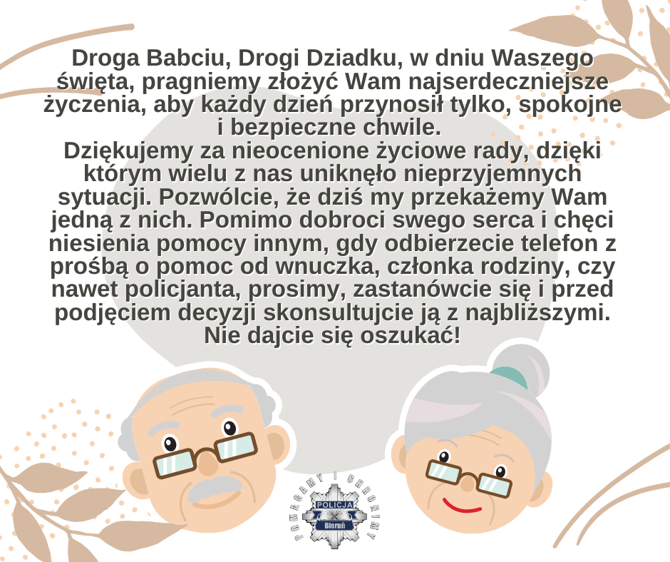 Na zdjęciu widzimy napis Droga Babciu, Drogi Dziadku, w dniu Waszego święta, pragniemy złożyć Wam najserdeczniejsze życzenia, aby każdy dzień przynosił tylko, spokojne i bezpieczne chwile.  Dziękujemy za nieocenione życiowe rady, dzięki którym wielu z nas uniknęło nieprzyjemnych sytuacji. Pozwólcie, że dziś my przekażemy Wam jedną z nich. Pomimo dobroci swego serca i chęci niesienia pomocy innym, gdy odbierzecie telefon z prośbą o pomoc od wnuczka, członka rodziny, czy nawet policjanta, prosimy, zastanówcie się i przed podjęciem decyzji skonsultujcie ją z najbliższymi. Nie dajcie się oszukać!