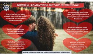 Rozważni i romantyczni nie tylko w walentynki

Internetowi oszuści często używają nieprawdziwych zdjęć, prezentując na nich bardzo atrakcyjne osoby
Bardzo szybko wyznają uczucia, zapewniając o wierności i stałej relacji
Dążą do przeniesienia rozmowy na komunikator internetowy, telefon komórkowy, lub e-mail
Nie zabiegają o spotkanie w realu, wymówka jest praca za granica, brak czasu i problemy finansowe
Podszywają się pod osoby budzące zaufanie, jak: lekarz, wojskowy, dyplomata, aktor czy biznesmen
Proszą o pożyczkę na kosztowne terapie, zabiegi, leki, naprawy czy inwestycje.