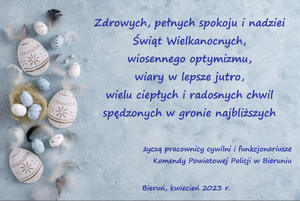 Na zdjęciu widzimy napis:
Zdrowych, pełnych spokoju i nadziei Świąt Wielkanocnych, wiosennego optymizmu, wiary w lepsze jutro, wielu ciepłych i radosnych chwil spędzonych w gronie najbliższych życzą pracownicy cywilni i funkcjonariusze Komendy Powiatowej Policji w Bieruniu