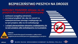 BEZPIECZEŃSTWO PIESZYCH NA DROGACH

KIERUJĄCY POJAZDEM zbliżając się do przejścia dla pieszych jest obowiązany:

⚫ zachować szczególną ostrożność,

⚫ zmniejszyć prędkość tak, aby nie narazić na niebezpieczeństwo pieszego znajdującego się na tym przejściu albo na nie wchodzącego

i ustąpić pierwszeństwa pieszemu znajdującemu się na tym przejściu albo wchodzącemu na to przejście.

UWAGA!

Dotyczy również kierujących tramwajem z wyłączeniem ustąpienia pierwszeństwa pieszemu wchodzącemu na przejście.

BIURO RUCHU DROGOWEGO KOMENDY GŁÓWNEJ POLICJI