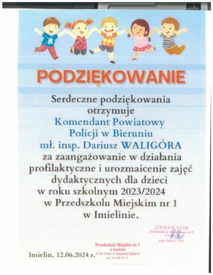 Serdeczne podziękowania
otrzymuje
Komendant Powiatowy
Policji w Bieruniu
mł. insp. Dariusz WALIGÓRA
za zaangażowanie w działania
profilaktyczne i urozmaicenie zajęć
dydaktycznych dla dzieci
w roku szkolnym 2023/2024
W Przedszkolu Miejskim nr 1
W Imielinie.

mgr. Renatà Prus