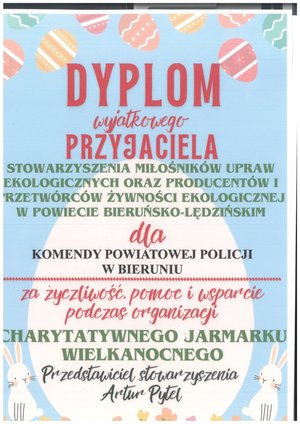 Na zdjęciu widzimy napis
DYPLOM
wyjątkowego-
PRZYJACIELA
STOWARZYSZENIA MIŁOŚNIKÓW UPRAW
EKOLOGICZNYCH ORAZ PRODUCENTÓW I
PRZETWÓRCÓW ŻYWNOŚCI EKOLOGICZNEJ
W POWIECIE BIERUŃSKO-LĘDZIŃSKIM
dla
KOMENDY POWIATOWEJ POLICJI
W BIERUNIU
za życzliwość Pomoc i wsparcie
podczas organizacji
CHARYTATYWNEGO JARMARKU
WIELKANOCNEGO
Przedstawicie stowarzyszenia