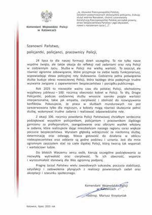 Na zdjęciu widzimy napis 
„Ja, obywatel Rzeczypospolitej Polskiej,
świadom podejmowanych obowiązków policjanta, ślubuję:
służyć wiernie Narodowi, chronić ustanowiony
Konstytucją Rzeczypospolitej Polskiej porządek prawny,
strzec bezpieczeństwa Państwa i jego obywateli,

Komendant Wojewódzki Policji

nawet z narażeniem życia [ ... ]”.

w Katowicach

Szanowni Państwo,
policjantki, policjanci, pracownicy Policji,
24 lipca to dla naszej formacji dzień szczególny. To nie tylko nasze
wspólne święto, ale także okazja do refleksji nad zadaniami oraz rolą Policji
w codziennym życiu. Służba w Policji ma wielką wartość. To zaszczyt, ale
również ogromne zobowiązanie, które przyjmuje na siebie każdy funkcjonariusz,
wypowiadając słowa policyjnej roty ślubowania. Codzienna pełna poświęcenia
służba buduje obraz nowoczesnej Policji, która każdego dnia podejmuje trudne
wyzwania związane z zapewnieniem bezpieczeństwa i porządku publicznego.
Rok 2025 to niezwykle ważny czas dla polskiej Policji, obchodzimy
wyjątkowy jubileusz - 100. rocznicę obecności kobiet w Policji. To Wy, Drogie
Policjantki, podczas codziennej służby wnosicie szeroko pojęte wartości
interpersonalne, takie jak empatia, cierpliwość i zdolność do rozwiązywania
konfliktów. Pokazujecie, że praca w służbach mundurowych nie jest
zarezerwowana tylko dla mężczyzn, a kobiety mogą również skutecznie pełnić
służbę, wykonywać trudne zadania i realizować odpowiedzialne role.
Z okazji 106. rocznicy powołania Policji Państwowej chciałbym serdecznie
podziękować wszystkim policjantkom, policjantom i pracownikom śląskiego
garnizonu za profesjonalizm, zaangażowanie oraz olbrzymi wysiłek włożony
w zadania, które realizujecie dając mieszkańcom naszego regionu coraz większe
poczucie bezpieczeństwa. Wyrażam głęboką wdzięczność za niezłomną służbę,
determinację oraz odwagę.

Wasza gotowość

do działania w obliczu
niebezpieczeństwa oraz oddanie są godne podziwu i uznania. Jest dla mnie
ogromnym zaszczytem stać na czele śląskiej Policji, którą tworzą tak wspaniali
i wartościowi ludzie.
Do bliskich Waszemu sercu osób, kieruję szczególne podziękowania za
niezwykłą wytrwałość

oraz

cierpliwość. To ich obecność,
wsparcie

i wyrozumiałość stanowią dla Was ogromną podporę.
Pragnę życzyć Państwu wielu zawodowych sukcesów, poczucia stabilizacji,
satysfakcji i zadowolenia płynących z realizacji powierzonych zadań oraz
akceptacji i szacunku społecznego.

Komendant Wojewódzki Policji
w Katowicach
nadinsp. Mariusz Krzystyniak

Katowice, lipiec 2025 rok