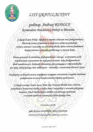 NA zdjęciu widzimy tekst
I ODDZI

IAL SG

LASKI

LIST GRATULACYJNY

19191921

podinsp. Andrzej RUDOLF
Komendant Powiatowy Policji w Bieruniu

Z okazji Święta Policji składam w imieniu własnym oraz funkcjonariuszy
Placówki Straży Granicznej w Sosnowcu serdeczne gratulacje,
wyrazy uz
zpieczeństwa łp

za gotou

w stawianiu czoła

współczesnym wyzwaniom ma najwyższe uznanie. Jako funkcjonariusze
służb mundurowych, doskonale rozumiemy, jak wymagająca i odpowiedzialna
jest misja, którą każdego dnia realizujecie - nierzadko z narażeniem zdrowia i życia.

Dziękujemy za dotychczasową współpracę wzajemne zrozumienie i wspólne działania
podejmowane na rzecz bezpieczeństwa lokalnej społeczności.

Z okazji waszego Święta życzę Wam oraz Waszym Bliskim dużo zdrowia,
pomyślności, bezpiecznej służby, a także dumy i satysfakcji z noszenia policyjnego
munduru. Niech służba będzie źródłem zawodowego spełnienia,
a uznanie społeczne towarzyszy Wam każdego dnia.

Z wyrazami szaćunku,
ppfk. SG Ewa SZLENDAK-KELCZAUSKAS
KOMENDANT Placówki Śtraży Granicznej w Sosnowcu

Sosnowiec, lipiec 2025 r.