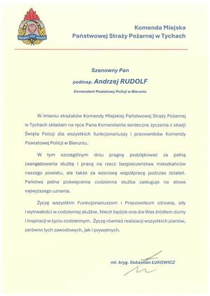 Na zdjęciu widzimy tekst:
Komenda Miejska

PAŃSTWOWA STRAZ POŻARNA

Państwowej Straży Pożarnej w Tychach

Szanowny Pan
podinsp. Andrzej RUDOLF

Komendant Powiatowy Policji w Bieruniu

W imieniu strażaków Komendy Miejskiej Państwowej Straży Pożarnej
w Tychach składam na ręce Pana Komendanta serdeczne życzenia z okazji
Święta Policji dla wszystkich funkcjonariuszy i pracowników Komendy
Powiatowej Policji w Bieruniu.
W tym szczególnym dniu pragnę podziękować zap
pełną
zaangażowania służbę i pracę na rzecz bezpieczeństwa mieszkańców
naszego powiatu, ale także za wzorową współpracę podczas działań.
Państwa pełna poświęcenia codzienna służba zasługuje na słowa
najwyższego uznania.
Życzę wszystkim Funkcjonariuszom i Pracownikom zdrowia, siły
i wytrwałości w codziennej służbie. Niech będzie ona dla Was źródłem dumy
i inspiracji w życiu codziennym. Życzę również realizacji wszystkich planów,
zarówno tych zawodowych, jak i prywatnych.

mł. bryg. Sebastian ŁUKOWICZ