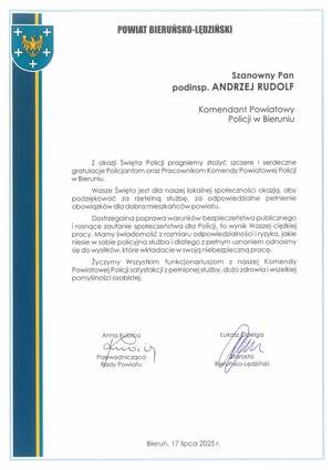 Na zdjęciu widzimy tekst:
+

+

POWIAT BIERUŃSKO-LĘDZIŃSKI

+

+
+

Szanowny Pan
podinsp. ANDRZEJ RUDOLF
Komendant Powiatowy
Policji w Bieruniu

Z okazji Święta Policji pragniemy złożyć szczere i serdeczne
gratulacje Policjantom oraz Pracownikom Komendy Powiatowej Policji
w Bieruniu.
Wasze Święto jest dla naszej lokalnej społeczności okazją, aby
podziękować za rzetelną służbę, za odpowiedzialne pełnienie
obowiązków dla dobra mieszkańców powiatu.
Dostrzegalna poprawa warunków bezpieczeństwa publicznego
i rosnące zaufanie społeczeństwa dla Policji, to wynik Waszej ciężkiej
pracy. Mamy świadomość z rozmiaru odpowiedzialności i ryzyka, jakie
niesie w sobie policyjna służba i dlatego z pełnym uznaniem odnosimy
się do wysiłków, które wkładacie w swoją niebezpieczną pracę.
Życzymy Wszystkim funkcjonariuszom z naszej Komendy
Powiatowej Policji satysfakcji z pełnionej służby, dużo zdrowia i wszelkiej
pomyślności osobistej.

Anna Kubica

Łukaśz Odelga

Przewodnicząca
Rady Powiatu

Bleruńsko-Lędziński

Bieruń, 17 lipca 2025 r.