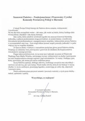 Na zdjęciu widzimy napis Szanowni Państwo – Funkcjonariusze i Pracownicy Cywilni Komendy Powiatowej Policji w Bieruniu



	Z okazji Święta Policji kieruję do Państwa słowa uznania, wdzięczności i życzliwości. 
Są one dla mnie szczególnie ważne – tak samo, jak ważni są ludzie, którzy każdego dnia tworzą klimat, charakter i siłę naszej formacji.
	Jako osoba, która zaledwie od dwóch tygodni ma zaszczyt kierować bieruńską jednostką, 
z pełnym przekonaniem mogę powiedzieć, że jestem dumny z możliwości dowodzenia tak profesjonalnym i zaangażowanym zespołem. Jednocześnie proszę Państwa o wyrozumiałość 
oraz czas – bym mógł dobrze poznać zespół, potrzeby jednostki i w pełni włączyć się we wspólne działania.
	24 lipca to dzień, w którym z szacunkiem pochylam głowę przed Państwa służbą. Dziękuję za codzienny trud, poświęcenie i gotowość do działania dla bezpieczeństwa mieszkańców naszego powiatu.
	Pragnę także poinformować, że na moje ręce wpłynęły życzenia od Wojewody Śląskiego Pana Marka Wójcika, zawierające wyrazy wdzięczności za służbę i poświęcenie na rzecz bezpieczeństwa naszego regionu i jego mieszkańców. To ważny i budujący gest, który potwierdza, jak istotna jest nasza codzienna praca.
	Życzę Państwu spokoju, dobrego zdrowia, osobistego szczęścia oraz satysfakcji – zarówno zawodowej, jak i prywatnej. Niech trudne chwile, których nie brakuje w naszej służbie i w życiu osobistym, przemijają łagodnie, zostawiając po sobie siłę, odporność i poczucie sensu.
	Niech codzienna praca przynosi uznanie i poczucie wartości, a życie poza służbą – radość, spełnienie i spokój.

Wszystkiego, co najlepsze!





Z wyrazami szacunku
 Komendant Powiatowy Policji w Bieruniu
				p.o. 
					mł. insp. Andrzej Rudolf