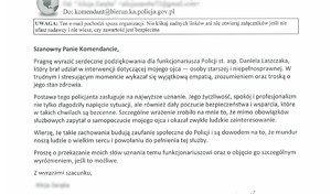 Na zdjęciu widzimy podziękowania o treści:
Szanowny Panie Komendancie,
Pragnę wyrazić serdeczne podziękowania dla funkcjonariusza Policji st. asp. Daniela Laszczaka,
który brał udział w interwencji dotyczącej mojego ojca - osoby starszej i niepełnosprawnej. W
trudnym i stresującym momencie wykazał się wyjątkową empatią, zrozumieniem oraz troską o
jego stan zdrowia.
Postawa tego policjanta zasługuje na najwyższe uznanie. Jego życzliwość, spokój i profesjonalizm
nie tylko złagodziły napięcie sytuacji, ale również dały poczucie bezpieczeństwa i wsparcia, które
w takich chwilach są bezcenne. Szczególne wrażenie zrobiło na mnie to, że mimo obowiązków
służbowych zapytał o samopoczucie mojego ojca i okazał zwykłe ludzkie zainteresowanie.
Wierzę, że takie zachowania budują zaufanie społeczne do Policji i są dowodem na to, że mundur
noszą ludzie o wielkim sercu i powołaniu do pełnienia tej służby.
Proszę o przekazanie moich słów uznania temu funkcjonariuszowi oraz o objęcie go szczególnym
wyróżnieniem, jeśli to możliwe.
Z wvrazami szacunku,