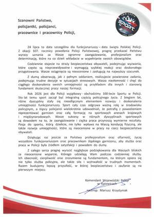 Szanowni Państwo,
policjantki, policjanci,
pracownice i pracownicy Policji,

24 lipca to data szczególna dla funkcjonariuszy - data święta Polskiej Policji.
Z okazji 107. rocznicy powołania Policji Państwowej, pragnę przekazać Państwu
wyrazy uznania
za Wasze ogromne
zaangażowanie,
profesjonalizm
oraz
determinację, które na co dzień wkładacie w wypełnianie swoich obowiązków.
Codziennie stajecie na straży bezpieczeństwa obywateli, podejmując wyzwania,
które często są nieprzewidywalne i wymagają szybkiej reakcji oraz doskonałego
przygotowania. Wasze osiągnięcia są nieocenione i zasługują na najwyższy szacunek.
Z dumą obserwuję, jak z pełnym oddaniem, realizujecie powierzone zadania,
podejmując trudne decyzje w sytuacjach stresowych. Wasza niezłomność i chęć do
ciągłego doskonalenia swoich umiejętności są przykładem dla innych i stanowią
fundament skutecznej pracy naszej formacji.
Rok 2026 jest dla Policji wyjątkowy - obchodzimy 100-lecie Sportu w Policji.
Sto lat temu sport zaczął być integralną częścią policyjnego życia. Z biegiem lat,
różne dyscypliny stały się nieodłącznym elementem rozwoju i doskonalenia
umiejętności funkcjonariuszy. Sport cały czas odgrywa ważną rolę w środowisku
policyjnym, a śląscy policjanci wielokrotnie udowadniali, że potrafią z powodzeniem
reprezentować garnizon oraz całą formację na sportowych arenach krajowych
międzynarodowych. Wasze
sukcesy W
różnych dyscyplinach sportowych
są dowodem na to, że zaangażowanie i ciężka praca przynoszą wymierne rezultaty.
Pasja do sportu, którą dzielicie, nie tylko wpływa na Waszą kondycję fizyczną, ale
także rozwija umiejętności, które są nieocenione w pracy na rzecz bezpieczeństwa
obywateli.
Dziękując raz jeszcze
za Państwa profesjonalizm oraz ofiarność, życzę
wszystkim funkcjonariuszom oraz pracownikom śląskiego garnizonu, aby służba oraz
praca w Policji była źródłem satysfakcji i powodem do dumy.
Z całego serca pragnę wyrazić najgłębsze podziękowania dla Waszych bliskich
za nieocenione wsparcie, którego udzielają Wam podczas codziennej służby.
Ich obecność, cierpliwość oraz zrozumienie są fundamentem, na którym opiera się
nie tylko służba policyjna, ale także siła i wytrwałość w trudnych momentach.
Razem budujemy lepszą przyszłość, w której bezpieczeństwo i zaufanie są na
pierwszym miejscu.

Komendant Wojewódzki Policji

w Katowicach

nadinsp. Mariusz Krzystyniak