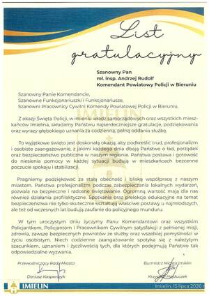 Szanowny Pan
mł. insp. Andrzej Rudolf
Komendant Powiatowy Policji w Bieruniu

Szanowny Panie Komendancie,
Szanowne Funkcjonariuszki i Funkcjonariusze,
Szanowni Pracownicy Cywilni Komendy Powiatowej Policji w Bieruniu,
Z okazji Święta Policji, w imieniu władz samorządowych oraz wszystkich mieszkańców Imielina, składamy Państwu najserdeczniejsze gratulacje, podziękowania
oraz wyrazy głębokiego uznania za codzienną, pełną oddania służbę.
To wyjątkowe święto jest doskonałą okazją, aby podkreślić trud, profesjonalizm
i osobiste zaangażowanie, z jakimi każdego dnia dbają Państwo o ład, porządek
oraz bezpieczeństwo publiczne w naszym regionie. Państwa postawa i gotowość
do niesienia pomocy w każdej sytuacji budują w mieszkańcach bezcenne
poczucie spokoju i stabilizacji.
Pragniemy podziękować za stałą obecność i bliską współpracę z naszym
miastem. Państwa profesjonalizm podczas zabezpieczania lokalnych wydarzeń,
pozwala na bezpieczne i radosne świętowanie. Ogromną wartość mają dla nas
również działania profilaktyczne. Spotkania oraz prelekcje edukacyjne na temat
bezpieczeństwa nie tylko skutecznie kształtują właściwe postawy u najmłodszych,
ale też od wczesnych lat budują zaufanie do policyjnego munduru.
W tym uroczystym
dniu życzymy Panu Komendantowi oraz wszystkim
Policjantkom, Policjantom i Pracownikom Cywilnym satysfakcji z pełnionej misji,
zdrowia, zawsze bezpiecznych powrotów ze służby oraz wszelkiej pomyślności w
życiu osobistym. Niech codzienne zaangażowanie spotyka się z należytym
szacunkiem, uznaniem i życzliwością tych, dla których podejmują Państwo tak
odpowiedzialne wyzwania.
Przewodniczący Rady Miasta