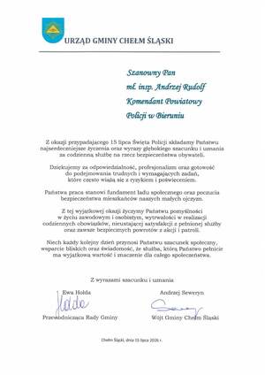 URZĄD GMINY CHEŁM ŚLĄSKI

Szanowny Pan
mł. insp. Andrzej Rudolf
Komendant Powiatowy
Policji w Bieruniu

Z okazji przypadającego 15 lipca Święta Policji składamy Państwu
najserdeczniejsze życzenia oraz wyrazy głębokiego szacunku i uznania
za codzienną służbę na rzecz bezpieczeństwa obywateli.
Dziękujemy za odpowiedzialność, profesjonalizm oraz gotowość
do podejmowania trudnych i wymagających zadań,
które często wiążą się z ryzykiem i poświęceniem.
Państwa praca stanowi fundament ładu społecznego oraz poczucia
bezpieczeństwa mieszkańców naszych małych ojczyzn.
Z tej wyjątkowej okazji życzymy Państwu pomyślności
w życiu zawodowym i osobistym, wytrwałości w realizacji
codziennych obowiązków, nieustającej satysfakcji z pełnionej służby
oraz zawsze bezpiecznych powrotów z akcji i patroli.
Niech każdy kolejny dzień przynosi Państwu szacunek społeczny,
wsparcie bliskich oraz świadomość, że służba, którą Państwo pełnicie
ma wyjątkową wartość i znaczenie dla całego społeczeństwa.

Z wyrazami szacunku i uznania
Andrzej Seweryn